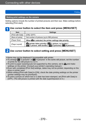 Page 270Connecting with other devices
Printing
VQT4T08
- 270 -
Making print settings on the camera
Setting options include the number of printed pictures and their size. Make settings before 
selecting [Print start].
Use cursor button to select the item and press [MENU/SET]
Item Settings
[Print with Date] [ON] / [OFF]
[Num.of prints] Set number of pictures (up to 999 pictures)
[Paper Size] When 
 is selected, the printer settings take priority.
[Page Layout]
 (printer takes priority) /  (1 picture, no border) /...