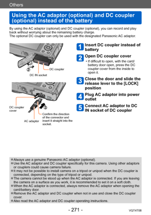 Page 271Others
Using the AC adaptor (optional) and DC coupler 
(optional) instead of the battery
VQT4T08- 271 -
Others
By using the AC adaptor (optional) and DC coupler (optional), you can record and play 
back without worrying about the remaining battery charge.
The optional DC coupler can only be used with the designated Panasonic AC adaptor.
DC IN socketDC coupler
DC coupler 
cover
Confirm the direction 
of the connector and 
insert it straight into the 
socket.
AC adaptor
Insert DC coupler instead of...