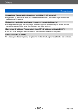 Page 280Others
Message displaysVQT4T08
- 280 -
[Unavailable. Please set Login settings on LUMIX CLUB web site.]
 ●Login to the “LUMIX CLUB” from your smartphone/tablet or PC, and set the login details of the 
destination WEB service.
[Both picture and video sharing service cannot be selected together]
 ●WEB services designed only for pictures, and WEB services designed only for motion pictures 
cannot be selected at the same time. Deselect one of the services.
[Cannot get IP address. Please set wireless AP’s IP...