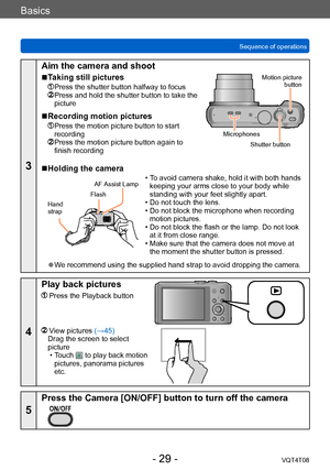 Page 29Basics
Sequence of operationsVQT4T08
- 29 -
3
Aim the camera and shoot
 ■Taking still pictures
 Press the shutter button halfway to focus  Press and hold the shutter button to take the 
picture
 ■Recording motion pictures
  Press the motion picture button to start 
recording
  Press the motion picture button ag ain to 
finish recording
Motion picture 
button
Shutter button
Microphones
 ■Holding the camera
Flash
Hand  
strap AF Assist Lamp
 • To avoid camera shake, hold it with both hands 
keeping your...