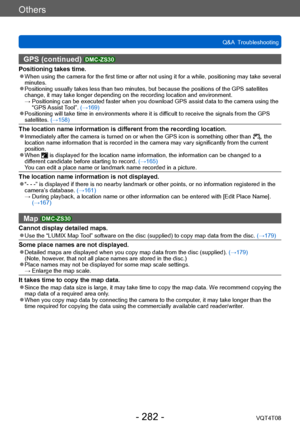 Page 282Others
Q&A  TroubleshootingVQT4T08
- 282 -
GPS (continued) DMC-ZS30
Positioning takes time. ●When using the camera for the first time or after not using it for a while, positioning may take several 
minutes.
 ●Positioning usually takes less than two minutes, but because the positions of the GPS satellites 
change, it may take longer depending on the recording location and environment.
 →  Positioning can 
 be executed faster when you download GPS assist data to the camera using the 
“GPS Assist Tool”....