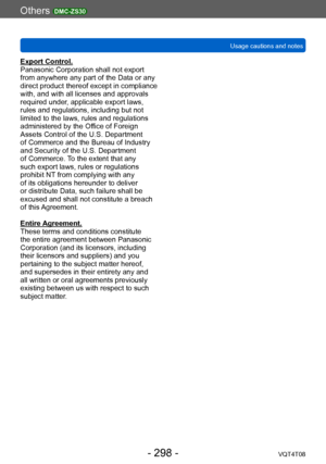 Page 298Others DMC-ZS30
Usage cautions and notesVQT4T08
- 298 -
Export Control.
Panasonic Corporation shall not export 
from anywhere any part of the Data or any 
direct product thereof except in compliance 
with, and with all licenses and approvals 
required under, applicable export laws, 
rules and regulations, including but not 
limited to the laws, rules and regulations 
administered by the Office of Foreign 
Assets Control of the U.S. Department 
of Commerce and the Bureau of Industry 
and Security of the...