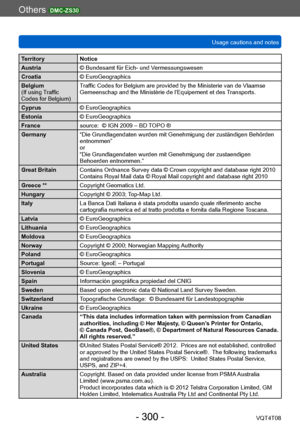 Page 300Others DMC-ZS30
Usage cautions and notesVQT4T08
- 300 -
Territory Notice
Austria © Bundesamt für Eich- und Vermessungswesen
Croatia © EuroGeographics
Belgium
(If using Traffic 
Codes for Belgium)  Traffic Codes for Belgium are provided by the Ministerie van de Vlaamse 
Gemeenschap and the Ministèrie de l’Equipement et des Transports.
Cyprus © EuroGeographics
Estonia © EuroGeographics
France source:  © IGN 2009 – BD TOPO ®
Germany “Die Grundlagendaten wurden mit Genehmigung der zuständigen Behörden...