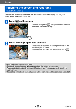 Page 32Basics
Touching the screen and recording   
(Touch Shutter function)VQT4T08
- 32 -
This function enables you to focus and record still pictures simply by touching the 
subjects that appear on the screen.
Touch  on the screen
 • The icon changes to , and you can now proceed 
with touch shutter recording.
Touch the subject you want to record
 • The subject is recorded by setting the focus on the  place that you touched.
 • T

o release the touch shutter function → Touch 
.
 ●Motion pictures cannot be...