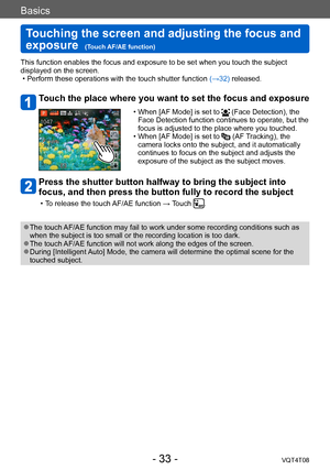 Page 33Basics
Touching the screen and adjusting the focus and 
exposure  
(Touch AF/AE function)VQT4T08
- 33 -
This function enables the focus and exposure to be set when you touch the subject 
displayed on the screen.
 • Perform these operations with the touch shutter function (→32) released.
Touch the place where you want to set the focus and exposure
 • When [AF Mode] is set to  (Face Detection), the 
Face Detection function continues to operate, but the 
focus is adjusted to the place where you touched.
 •...