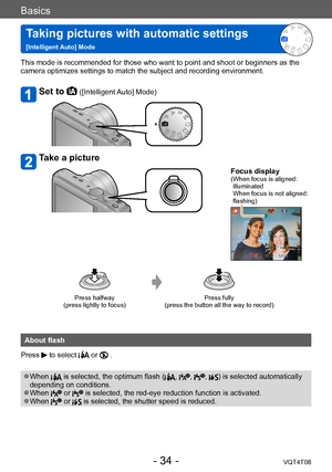 Page 34Basics
Taking pictures with automatic settings   
[Intelligent Auto] ModeVQT4T08
- 34 -
This mode is recommended for those who want to point and shoot or beginners as the 
camera optimizes settings to match the subject and recording environment.
Set to  ([Intelligent Auto] Mode)
Take a picture
Focus display( When focus is aligned: 
illuminated 
When focus is not aligned: 
flashing)
Press halfway  
(press lightly to focus) Press fully  
(press the button all the way to record)
About flash
Press 
 to...