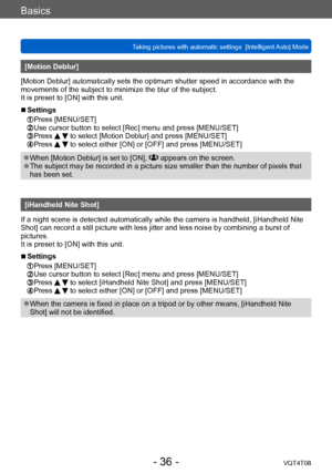 Page 36Basics
Taking pictures with automatic settings  [Intelligent Auto] Mode VQT4T08
- 36 -
[Motion Deblur]
[Motion Deblur] automatically sets the optimum shutter speed in accordance with the 
movements of the subject to minimize the blur of the subject.
It is preset to [ON] with this unit.
 ■Settings 
 Press [MENU/SET]   Use cursor button to select [Rec] menu and press [MENU/SET] Press   to select [Motion Deblur] and press [MENU/SET] Press   to select either [ON] or [OFF] and press [MENU/SET]
 ●When [Motion...