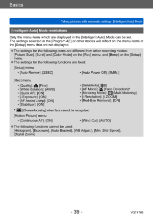 Page 39Basics
Taking pictures with automatic settings  [Intelligent Auto] Mode VQT4T08
- 39 -
[Intelligent Auto] Mode restrictions
Only the menu items which are displayed in the [Intelligent Auto] Mode can be set.
The settings selected in the [Program AE] or other modes will reflect on the menu items in 
the [Setup] menu that are not displayed.
 ●The settings for the following items are different from other recording modes: 
[Picture Size], [Burst] and [Color Mode] on the [Rec] menu, and [Beep] on the [Setup]...