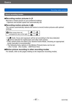 Page 41Basics
Recording motion picturesVQT4T08
- 41 -
About recording modes
 ■Recording motion pictures in 
Records a motion picture at your preferred settings. • Aperture and shutter speed are automatically set.
 ■Recording motion pictures in 
The camera automatically detects the scene to record motion pictures with optimal 
settings.
  When scene does not 
correspond to any on the right.
 • In  mode, focus and exposure will be set according to the face detected. • will be selected for nightscapes and other...