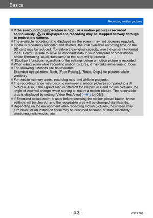 Page 43Basics
Recording motion picturesVQT4T08
- 43 -
 ●If the surrounding temperature is high, or a motion picture is recorded 
continuously,  is displayed and recording may be stopped halfway through 
to protect the camera.
 ●The available recording time displayed on the screen may not decrease regularly . ●If data is repeatedly recorded and deleted, the total available recording time on the 
SD card may be reduced. To restore the original capacity, use the camera to format 
the SD card. Be sure to save all...