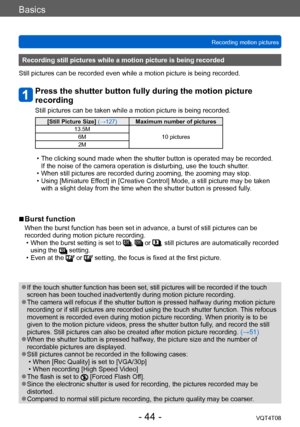 Page 44Basics
Recording motion picturesVQT4T08
- 44 -
Recording still pictures while a motion picture is being recorded
Still pictures can be recorded even while a motion picture is being recorded.
Press the shutter button fully during the motion picture 
recording
Still pictures can be taken while a motion picture is being recorded.
[Still Picture Size]  (→127)Maximum number of pictures
13.5M 10 pictures
6M
2M
 • The clicking sound made when the shutter button is operated may be recorded.  
If the noise of the...