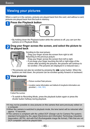 Page 45Basics
Viewing your pictures
VQT4T08- 45 -
When a card is in the camera, pictures are played back from the card, and without a card, 
pictures are played back from the built-in memory.
Press the Playback button
 • By holding down the Playback button while the camera is off, you can turn the 
camera on in Playback Mode.
Drag your finger across the screen, and select the picture to 
be played back
Scrolling to the next picture:  Drag your finger across the screen from right to left.
Returning to the...