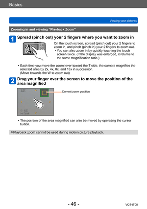 Page 46Basics
Viewing your picturesVQT4T08
- 46 -
Zooming in and viewing “Playback Zoom”
Spread (pinch out) your 2 fingers where you want to zoom in
On the touch screen, spread (pinch out) your 2 fingers to 
zoom in, and pinch (pinch in) your 2 fingers to zoom out.
 • Y
ou can also zoom in by quickly touching the touch 
screen twice. (If the display was enlarged, it returns to 
the same magnification ratio.)
 • Each time you move the zoom lever toward the 

T side, the camera magnifies the 
selected area by 2x,...