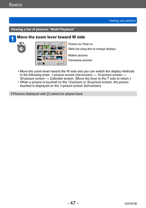 Page 47Basics
Viewing your picturesVQT4T08
- 47 -
Viewing a list of pictures “Multi Playback”
Move the zoom lever toward W side
Picture no./Total no.
Slide bar (drag this to change display)
Motion pictures
Panorama pictures
 • Move the zoom lever toward the W side and you can switch the display methods in the following order: 1-picture screen (full-screen) → 12-picture screen → 
30-picture screen → Calendar screen. (Move the lever to the 
T side to return.)
 • When a picture is touched on the 12-picture or...