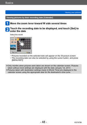 Page 48Basics
Viewing your picturesVQT4T08
- 48 -
Viewing pictures by their recording date [Calendar]
Move the zoom lever toward W side several times
Touch the recording date to be displayed, and touch [Set] to 
enter the date
Select the month
 • Pictures recorded on the selected date will appear on the 30-picture screen. • The recording date can also be selected by using the cursor button, and press [MENU/SET].
 ●Only months when pictures were taken are shown on the calendar screen. Pictures 
taken without...