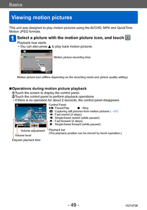 Page 49Basics
Viewing motion pictures
VQT4T08- 49 -
This unit was designed to play motion pictures using the AVCHD, MP4 and QuickTime 
Motion JPEG formats.
Select a picture with the motion picture icon, and touch 
Playback now starts. • You can also press  to play back motion pictures.
Motion picture recording time
Motion picture icon (differs depending on the recording mode and picture quality setting)
 ■Operations during motion picture playback
 Touch the screen to display the control panel.  Touch the...