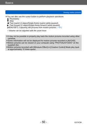 Page 50Basics
Viewing motion picturesVQT4T08
- 50 -
 ●You can also use the cursor button to perform playback operations.: Pause/play: Stop:  Fast rewind (2 steps)/Single-frame rewind (while paused):  Fast forward (2 steps)/Single-frame forward (while paused)
[MENU/SET]: Capturing still pictures from motion pictures  (→51)
 • V

olume can be adjusted with the zoom lever.
 ●It may not be possible to properly play back the motion pictures recorded using other 
cameras.
 ●Some information will not be displayed for...