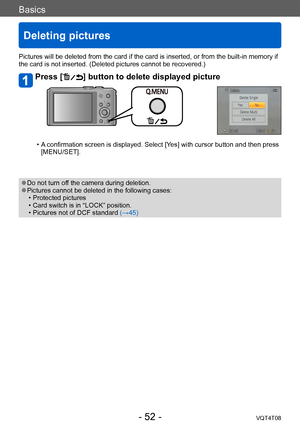 Page 52Basics
Deleting pictures
VQT4T08- 52 -
Pictures will be deleted from the card if the card is inserted, or from the built-in memory if 
the card is not inserted. (Deleted pictures cannot be recovered.)
Press [] button to delete displayed picture
 • A confirmation screen is displayed. Select [Yes] with cursor button and then press [MENU/SET]. 
 ●Do not turn off the camera during deletion. ●Pictures cannot be deleted in the following cases: • Protected pictures  • Card switch is in “LOCK” position. •...