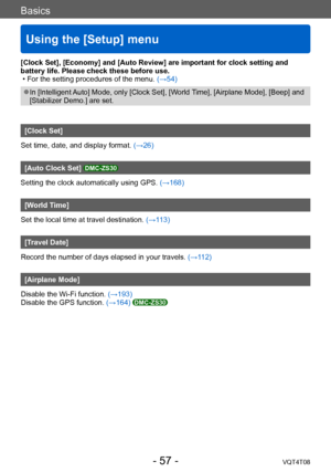 Page 57Basics
Using the [Setup] menu
VQT4T08- 57 -
[Clock Set], [Economy] and [Auto Review] are important for clock setting and 
battery life. Please check these before use.
 • For the setting procedures of the menu. (→54)
 ●In [Intelligent Auto] Mode, only [Clock Set], [World Time], [Airplane Mode], [Beep] and 
[Stabilizer Demo.] are set.
[Clock Set]
Set time, date, and display format. (→26)
[Auto Clock Set] DMC-ZS30
Setting the clock automatically using GPS.  (→168)
[World Time]
Set the local time at travel...