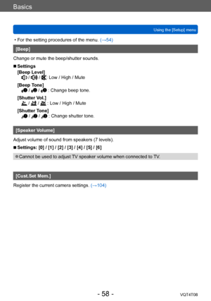 Page 58Basics
Using the [Setup] menuVQT4T08
- 58 -
 • For the setting procedures of the menu.  (→54)
[Beep]
Change or mute the beep/shutter sounds.
 ■Settings
[Beep Level]
 /  / : Low / High / Mute
[Beep Tone]
 /  /  : Change beep tone.
[Shutter Vol.]
 /  /  : Low / High / Mute
[Shutter Tone]
 /  /  : Change shutter tone.
[Speaker Volume]
Adjust volume of sound from speakers (7 levels).
 ■Settings: [0] / [1] / [2] / [3] / [4] / [5] / [6]
 ●Cannot be used to adjust TV speaker volume when connected to TV....