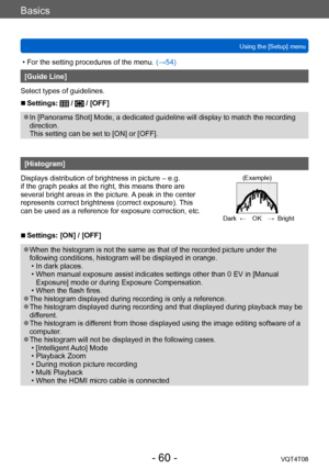 Page 60Basics
Using the [Setup] menuVQT4T08
- 60 -
 • For the setting procedures of the menu.  (→54)
[Guide Line]
Select types of guidelines.
 ■Settings:  /  / [OFF]
 ●In [Panorama Shot] Mode, a dedicated guideline will display to match the recording 
direction.  
This setting can be set to [ON] or [OFF].
[Histogram]
Displays distribution of brightness in picture – e.g. 
if the graph peaks at the right, this means there are 
several bright areas in the picture. A peak in the center 
represents correct...