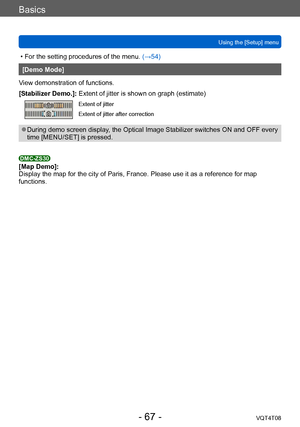 Page 67Basics
Using the [Setup] menuVQT4T08
- 67 -
 • For the setting procedures of the menu.  (→54)
[Demo Mode]
View demonstration of functions.
[Stabilizer Demo.]: Extent of jitter is shown on graph (estimate) 
Extent of jitter 
Extent of jitter after correction 
 ●During demo screen display, the Optical Image Stabilizer switches ON and OFF every 
time [MENU/SET] is pressed. 
DMC-ZS30[Map Demo]:
Display the map for the city of Paris, France. Please use it as a reference for map 
functions.    