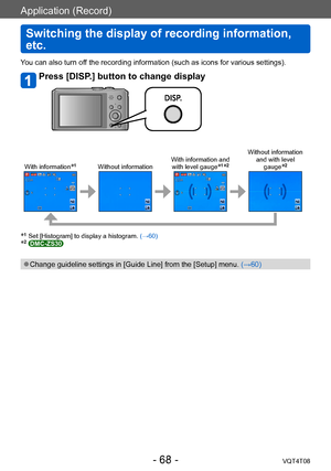 Page 68Application (Record)
Switching the display of recording information, 
etc.
VQT4T08- 68 -
Application (Record)
You can also turn off the recording information (such as icons for various settings).
Press [DISP.] button to change display
With information*1Without informationWith information and 
with level gauge*1*2
Without information  and with level gauge
*2
*1 Set [Histogram] to display a histogram.  (→60)*2 DMC-ZS30
 ●Change guideline settings in [Guide Line] from the [Setup] menu.  (→60)    