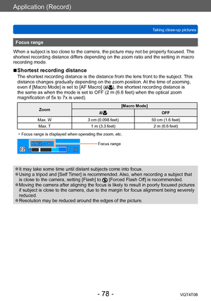 Page 78Application (Record)
Taking close-up picturesVQT4T08
- 78 -
Focus range
When a subject is too close to the camera, the picture may not be properly focused.  The 
shortest recording distance differs depending on the zoom ratio and the setting in macro 
recording mode.
 ■Shortest recording distance
The shortest recording distance is the distance from the lens front to the subject.  This 
distance changes gradually depending on the zoom position. At the time of zooming, 
even if [Macro Mode] is set to [AF...