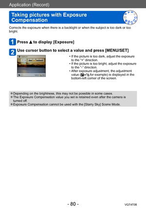 Page 80Application (Record)
Taking pictures with Exposure 
Compensation
VQT4T08- 80 -
Corrects the exposure when there is a backlight or when the subject is too dark or too 
bright.
Press  to display [Exposure]
Use cursor button to select a value and press [MENU/SET]
 • If the picture is too dark, adjust the exposure to the “+” direction.
 • If the picture is too bright, adjust the exposure to the “-” direction.
 • After exposure adjustment, the adjustment value ( for example) is displayed in the 
bottom-left...