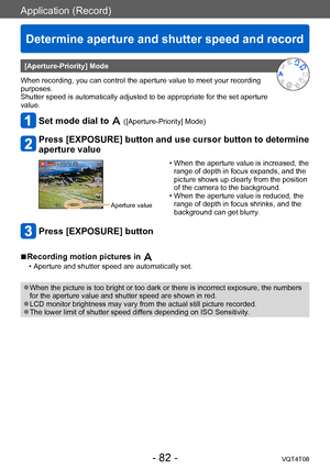 Page 82Application (Record)
Determine aperture and shutter speed and record 
VQT4T08- 82 -
[Aperture-Priority] Mode
When recording, you can control the aperture value to meet your recording 
purposes.
Shutter speed is automatically adjusted to be appropriate for the set aperture 
value.
Set mode dial to  ([Aperture-Priority] Mode) 
Press [EXPOSURE] button and use cursor button to determine 
aperture value
Aperture value 
 • When the aperture value is increased, the  range of depth in focus expands, and the...