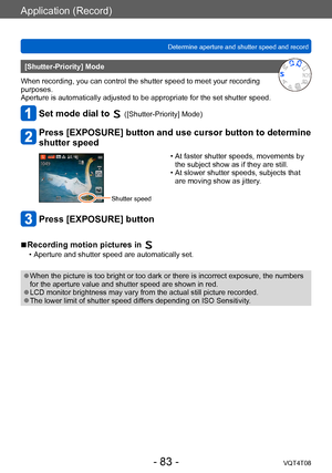 Page 83Application (Record)
Determine aperture and shutter speed and record VQT4T08
- 83 -
[Shutter-Priority] Mode
When recording, you can control the shutter speed to meet your recording 
purposes.
Aperture is automatically adjusted to be appropriate for the set shutter speed.
Set mode dial to  ([Shutter-Priority] Mode)
Press [EXPOSURE] button and use cursor button to determine 
shutter speed
Shutter speed
 • At faster shutter speeds, movements by  the subject show as if they are still.
 • At slower shutter...