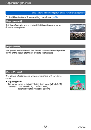 Page 88Application (Record)
Taking Pictures with different picture effects  [Creative Control] modeVQT4T08
- 88 -
For the [Creative Control] menu setting procedures. (→85)
[Impressive Art]
A picture effect with strong contrast that illustrates a surreal and 
dramatic atmosphere.
[High Dynamic]
This picture effect creates a picture with a well-balanced brightness 
for the entire picture (from dark areas to bright areas).
[Cross Process]
This picture effect creates a unique atmosphere with surprising 
colors....