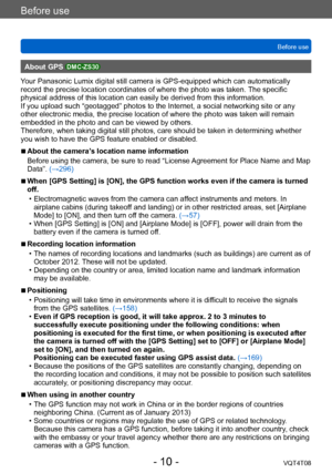 Page 10Before use
Before useVQT4T08
- 10 -
About GPS DMC-ZS30
Your Panasonic Lumix digital still camera is GPS-equipped which can automatically 
record the precise location coordinates of where the photo was taken.  The specific 
physical address of this location can easily be derived from this information. 
If you upload such “geotagged” photos to the Internet, a social networking site or any 
other electronic media, the precise location of where the photo was taken will remain 
embedded in the photo and can...