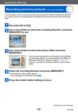 Page 92Application (Record)
Recording panorama pictures  [Panorama Shot] ModeVQT4T08
- 92 -
You can easily record a panorama picture by panning the camera towards the direction 
you want to record, and automatically combining the burst of pictures taken during that 
time.
Set mode dial to [  ]
Use cursor button to select the recording direction, and press 
[MENU/SET] to set
Use cursor button to select the picture effect and press 
[MENU/SET]
 • Use the same operations as in [Creative Control] Mode to add...