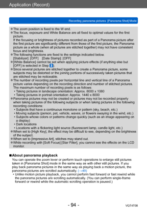 Page 94Application (Record)
Recording panorama pictures  [Panorama Shot] ModeVQT4T08
- 94 -
 ●The zoom position is fixed to the W end. ●The focus, exposure and White Balance are all fixed to optimal values for the first 
picture. 
If the focusing or brightness of pictures recorded as part of a Panorama picture after 
the first picture are significantly different from those of the first picture, the Panorama 
picture as a whole (when all pictures are stitched together) may not have consistent 
focus and...