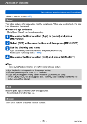 Page 99Application (Record)
Taking pictures according to the scene  [Scene Mode] VQT4T08
- 99 -
 • How to select a scene (→95)
[Baby]
This takes pictures of a baby with a healthy complexion. When you use the flash, the light 
from it is weaker than usual.
 ■To record age and name
[Baby1] and [Baby2] can be set separately.
Use cursor button to select [Age] or [Name] and press  
[MENU/SET]
Select [SET] with cursor button and then press [MENU/SET]
 Set the birthday and name
Age: Set birthday with cursor button,...