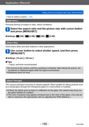 Page 100Application (Record)
Taking pictures according to the scene  [Scene Mode] VQT4T08
- 100 -
 • How to select a scene (→95)
[High Sens.]
Prevents blurring of subject in dark, indoor conditions.
Select the aspect ratio and the picture size with cursor button 
and press [MENU/SET]
 ■Settings:  [3M] /  [2.5M] /  [2M] /  [2.5M]
[Starry Sky]
Gives starry skies and dark subjects a clear appearance.
Use cursor button to select shutter speed, and then press 
[MENU/SET]
 ■Settings: [15 sec.] / [30 sec.]
 ■Tips
 •...