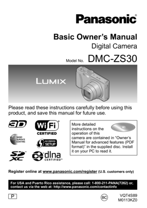 Page 1VQT4S89
M0113KZ0
Basic Owner’s Manual
Digital Camera
Model No.DMC-ZS30
Please read these instructions carefully before using this 
product, and save this manual for future use.
More detailed 
instructions on the 
operation of this 
camera are contained in “Owner’s 
Manual for advanced features (PDF 
format)” in the supplied disc. Install 
it on your PC to read it.
Register online at www.panasonic.com/register (U.S. customers only)
P
For USA and Puerto Rico assistance, please call: 1-800-211-PANA(7262)...