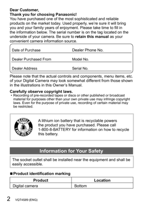 Page 22   VQT4S89 (ENG)
Dear Customer,  
Thank you for choosing Panasonic!
You have purchased one of the most sophisticated and reliable 
products on the market today. Used properly, we’re sure it will bring 
you and your family years of enjoyment. Please take time to fill in 
the information below. The serial number is on the tag located on the 
underside of your camera. Be sure to retain this manual as your 
convenient camera information source.
Date of PurchaseDealer Phone No.
Dealer Purchased FromModel...