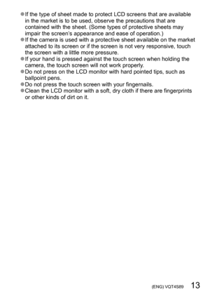 Page 13 (ENG) VQT4S89   13
 ●If the type of sheet made to protect LCD screens that are available 
in the market is to be used, observe the precautions that are 
contained with the sheet. (Some types of protective sheets may 
impair the screen’s appearance and ease of operation.)
 ●If the camera is used with a protective sheet available on the market 
attached to its screen or if the screen is not very responsive, touch 
the screen with a little more pressure.
 ●If your hand is pressed against the touch screen...