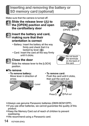 Page 1414   VQT4S89 (ENG)
Inserting and removing the battery or  
SD memory card (optional)
Make sure that the camera is turned off.
Slide the release lever () to 
the [OPEN] position and open 
the card/battery door
[OPEN] [LOCK]
Insert the battery and card, 
making sure that their 
orientation is correct
 • Battery:  Insert the battery all the way 
firmly and check that it is 
locked by lever (
). • Card:  Insert the card all the way firmly 
until it clicks.
Do not touch 
the terminals 
on the back of 
the...