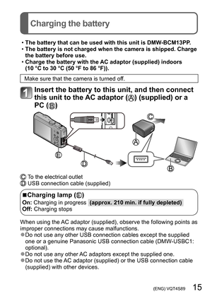 Page 15 (ENG) VQT4S89   15
Charging the battery
 •The battery that can be used with this unit is DMW-BCM13PP. •The battery is not charged when the camera is shipped. Charge 
the battery before use.
 •Charge the battery with the AC adaptor (supplied) indoors 
(10 °C to 30 °C (50 °F to 86 °F)).
Make sure that the camera is turned off.
Insert the battery to this unit, and then connect 
this unit to the AC adaptor (
) (supplied) or a 
PC (
)
 To the electrical outlet USB connection cable (supplied)
 ■Charging lamp...