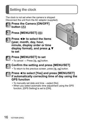 Page 1616   VQT4S89 (ENG)
Setting the clock
The clock is not set when the camera is shipped.
Disconnect the unit from the AC adaptor (supplied).
Press the Camera [ON/OFF] 
button (
)
Press [MENU/SET] ()
Press   to select the items 
(year, month, day, hour, 
minute, display order or time 
display format), and press 
  
to set
Press [MENU/SET] to set
 • To cancel → Press [] button.
Confirm the setting and press [MENU/SET]
 • To return to the previous screen, press [] button.
Press  to select [Yes] and press...