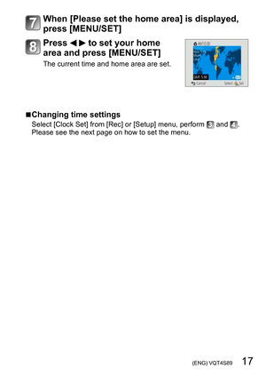 Page 17 (ENG) VQT4S89   17
When [Please set the home area] is displayed, 
press [MENU/SET]
Press   to set your home 
area and press [MENU/SET]
The current time and home area are set.
 ■Changing time settings
Select [Clock Set] from [Rec] or [Setup] menu, perform  and . 
Please see the next page on how to set the menu. 