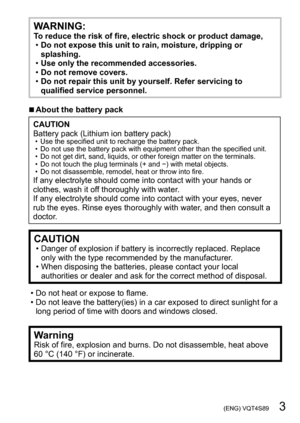 Page 3 (ENG) VQT4S89   3
WARNING:To reduce the risk of fire, electric shock or product damage, •Do not expose this unit to rain, moisture, dripping or 
splashing.
 •Use only the recommended accessories. •Do not remove covers. •Do not repair this unit by yourself. Refer servicing to 
qualified service personnel.
 ■About the battery pack
CAUTION
Battery pack (Lithium ion battery pack)
 • Use the specified unit to recharge the battery pack. • Do not use the battery pack with equipment other than the specified...