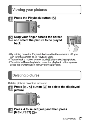 Page 21 (ENG) VQT4S89   21
Viewing your pictures
Deleting pictures
Press the Playback button ()
Drag your finger across the screen, 
and select the picture to be played 
back
 ●By holding down the Playback button while the camera is off, you 
can turn the camera on in Playback Mode.
 ●To play back a motion picture, touch  after selecting a picture. ●To switch to Recording Mode, press the playback button again or 
press the shutter button halfway during playback.
Deleted pictures cannot be recovered.
Press []...