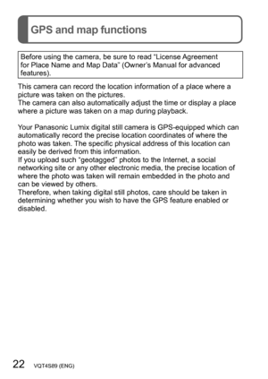 Page 2222   VQT4S89 (ENG)
GPS and map functions
Before using the camera, be sure to read “License Agreement 
for Place Name and Map Data” (Owner’s Manual for advanced 
features).
This camera can record the location information of a place where a 
picture was taken on the pictures. 
The camera can also automatically adjust the time or display a place 
where a picture was taken on a map during playback.
Your Panasonic Lumix digital still camera is GPS-equipped which can 
automatically record the precise location...