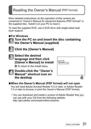 Page 31 (ENG) VQT4S89   31
Reading the Owner’s Manual (PDF format)
More detailed instructions on the operation of this camera are 
contained in “Owner’s Manual for advanced features (PDF format)” in 
the supplied disc. Install it on your PC to read it.
To read the supplied DVD, use a DVD drive with single-sided dual 
layer support.
 ■For Windows
Turn the PC on and insert the disc containing 
the Owner’s Manual (supplied)
Click the [Owner’s Manual]
Select the desired 
language and then click 
[Owner’s Manual] to...