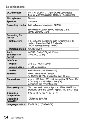 Page 3434   VQT4S89 (ENG)
Specifications
LCD monitor3.0″ TFT LCD (4:3) (Approx. 921,600 dots) 
(field of view ratio about 100%) / Touch screen
Microphones Stereo
Speaker Monaural
Recording media Built-in Memory (Approx. 12 MB)
SD Memory Card / SDHC Memory Card /  
SDXC Memory Card
Recording file 
format Still picture JPEG (based on Design rule for Camera File 
system, based on Exif 2.3 standard /  
DPOF corresponding) / MPO
Motion picturesAVCHD / MP4
Audio 
compression 
format  AVCHD: Dolby® Digital (2 ch)
MP4:...