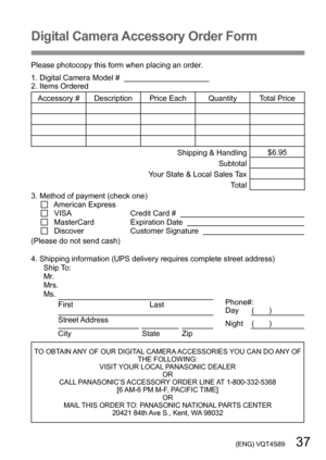 Page 37 (ENG) VQT4S89   37
Digital Camera Accessory Order Form
Please photocopy this form when placing an order.
1. Digital Camera Model #                                          
2. Items Ordered
Accessory #  Description Price Each Quantity Total Price
Shipping & Handling$6.95
Subtotal
Your State & Local Sales Tax Total
3. Method of payment (check one)  
   American Express
    VISA                                      Credit Card #       MasterCard                      Expiration Date       Discover...